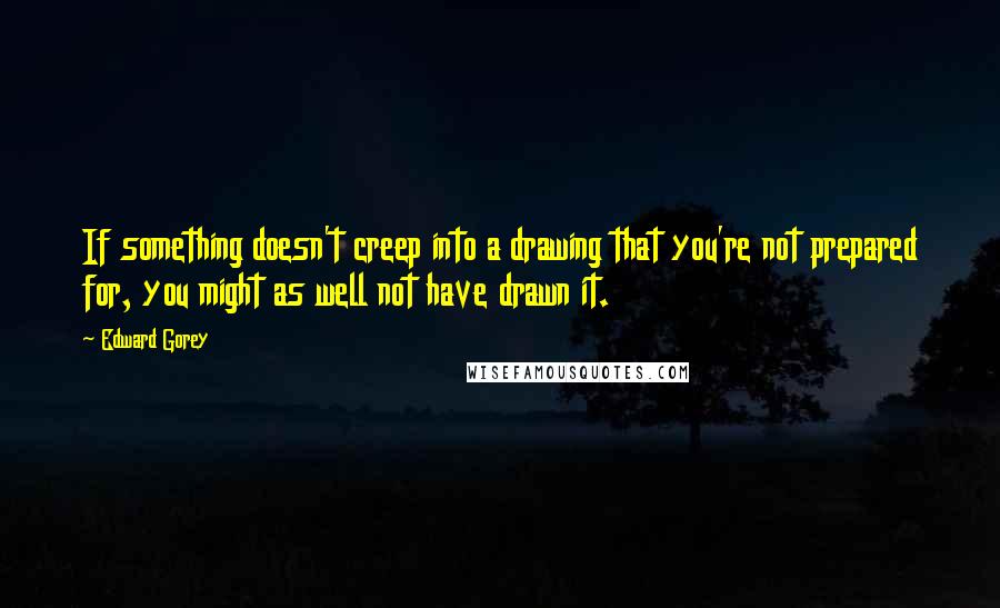 Edward Gorey Quotes: If something doesn't creep into a drawing that you're not prepared for, you might as well not have drawn it.