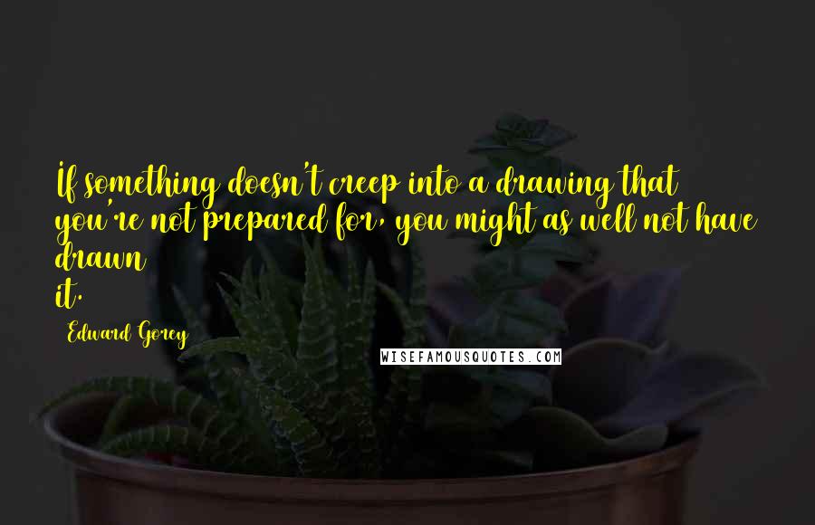 Edward Gorey Quotes: If something doesn't creep into a drawing that you're not prepared for, you might as well not have drawn it.
