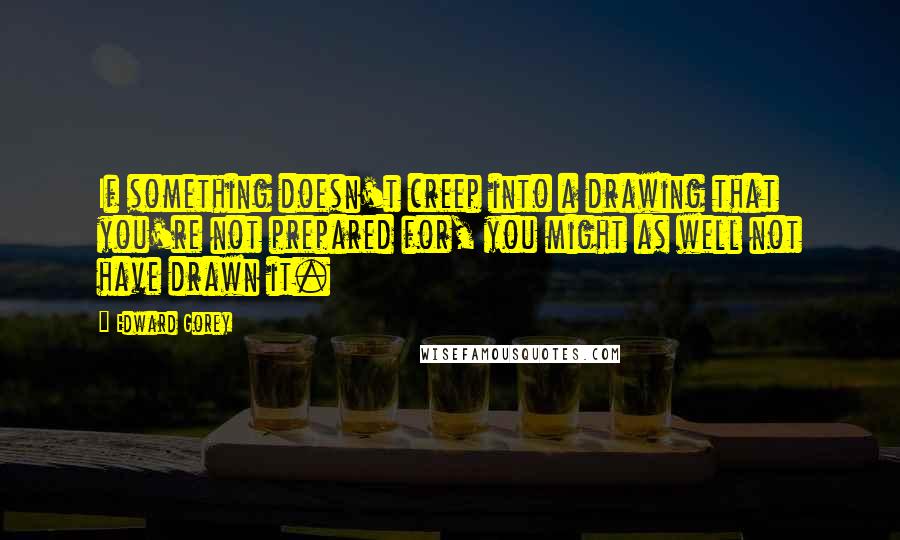 Edward Gorey Quotes: If something doesn't creep into a drawing that you're not prepared for, you might as well not have drawn it.