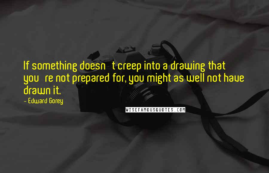 Edward Gorey Quotes: If something doesn't creep into a drawing that you're not prepared for, you might as well not have drawn it.
