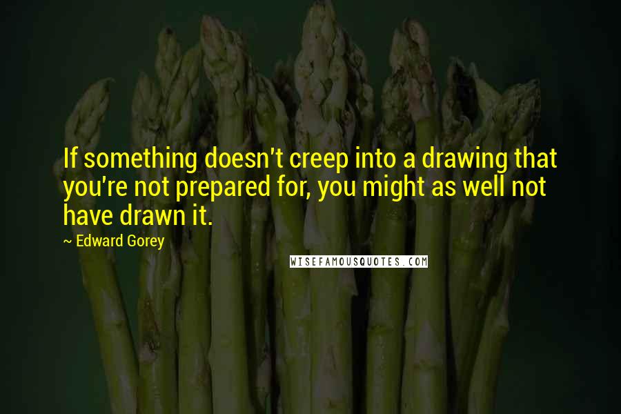 Edward Gorey Quotes: If something doesn't creep into a drawing that you're not prepared for, you might as well not have drawn it.