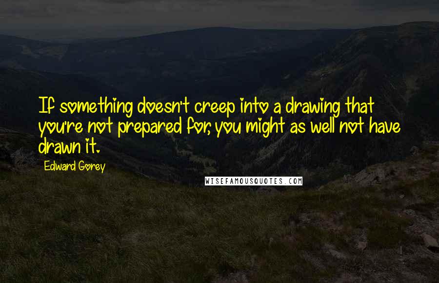 Edward Gorey Quotes: If something doesn't creep into a drawing that you're not prepared for, you might as well not have drawn it.