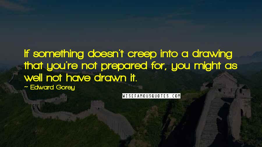 Edward Gorey Quotes: If something doesn't creep into a drawing that you're not prepared for, you might as well not have drawn it.