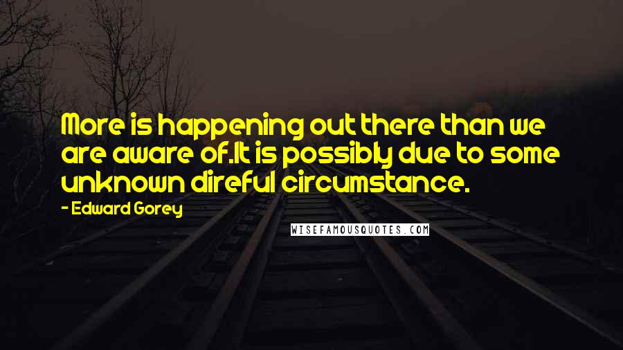 Edward Gorey Quotes: More is happening out there than we are aware of.It is possibly due to some unknown direful circumstance.
