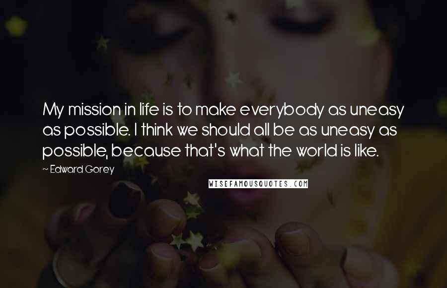 Edward Gorey Quotes: My mission in life is to make everybody as uneasy as possible. I think we should all be as uneasy as possible, because that's what the world is like.