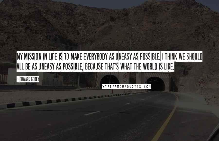 Edward Gorey Quotes: My mission in life is to make everybody as uneasy as possible. I think we should all be as uneasy as possible, because that's what the world is like.