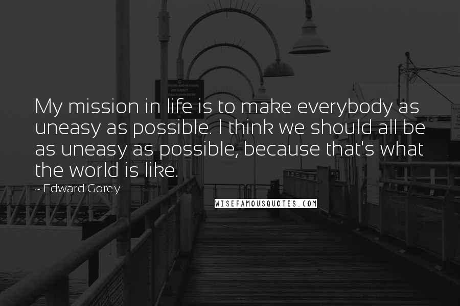 Edward Gorey Quotes: My mission in life is to make everybody as uneasy as possible. I think we should all be as uneasy as possible, because that's what the world is like.