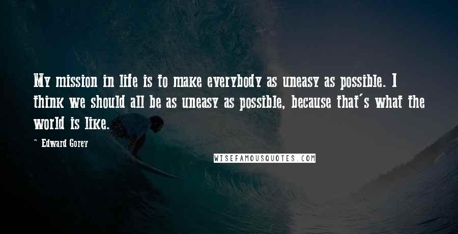 Edward Gorey Quotes: My mission in life is to make everybody as uneasy as possible. I think we should all be as uneasy as possible, because that's what the world is like.