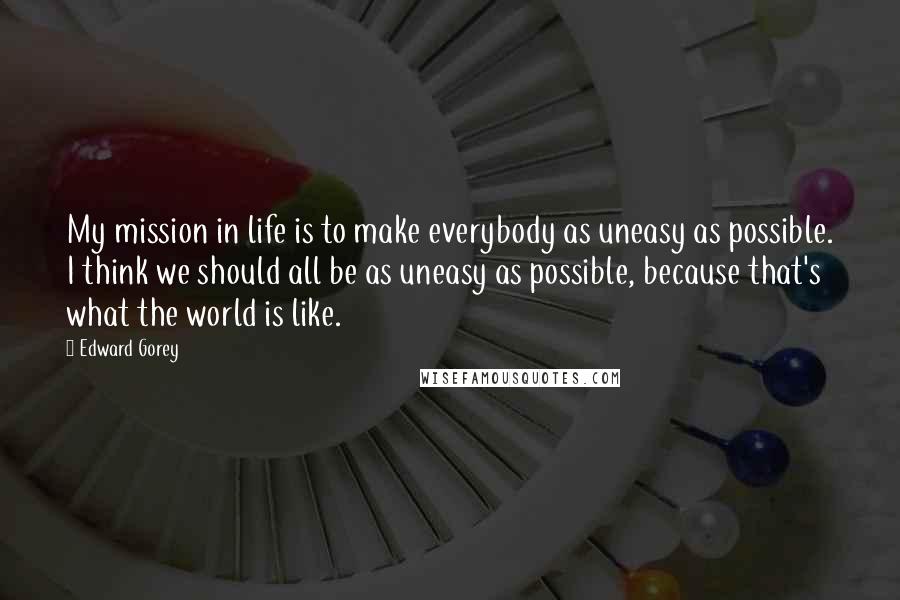 Edward Gorey Quotes: My mission in life is to make everybody as uneasy as possible. I think we should all be as uneasy as possible, because that's what the world is like.