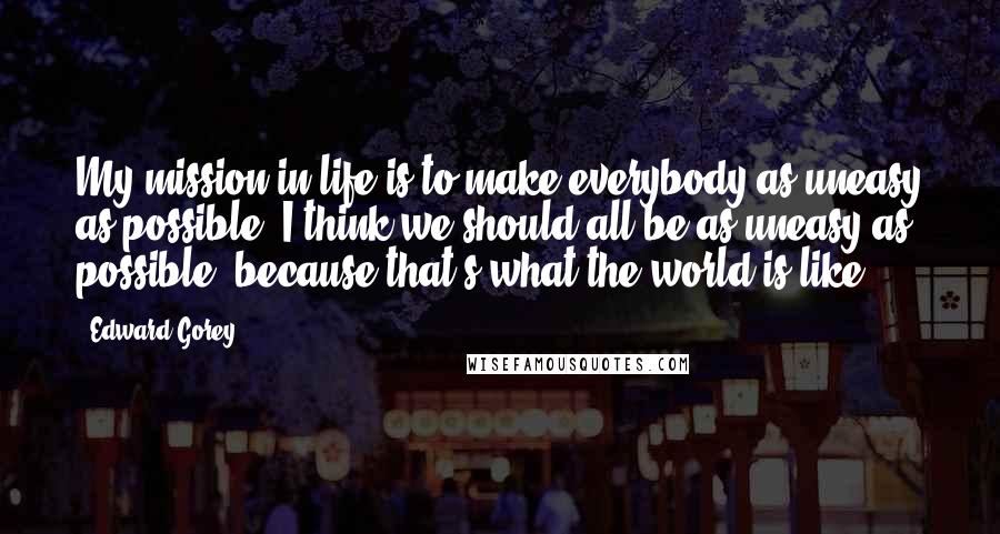 Edward Gorey Quotes: My mission in life is to make everybody as uneasy as possible. I think we should all be as uneasy as possible, because that's what the world is like.