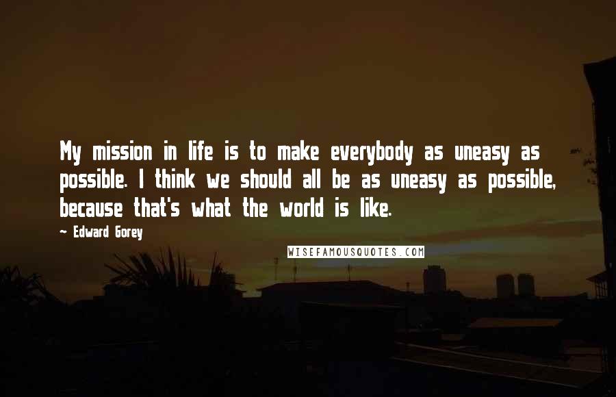 Edward Gorey Quotes: My mission in life is to make everybody as uneasy as possible. I think we should all be as uneasy as possible, because that's what the world is like.