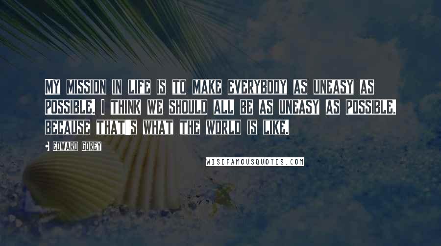 Edward Gorey Quotes: My mission in life is to make everybody as uneasy as possible. I think we should all be as uneasy as possible, because that's what the world is like.