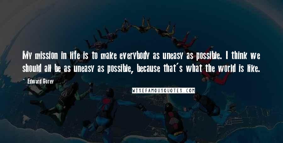 Edward Gorey Quotes: My mission in life is to make everybody as uneasy as possible. I think we should all be as uneasy as possible, because that's what the world is like.