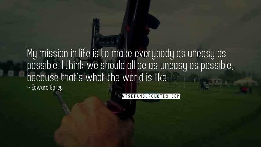 Edward Gorey Quotes: My mission in life is to make everybody as uneasy as possible. I think we should all be as uneasy as possible, because that's what the world is like.
