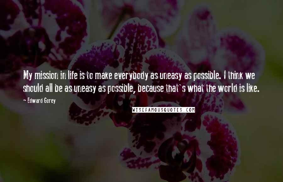 Edward Gorey Quotes: My mission in life is to make everybody as uneasy as possible. I think we should all be as uneasy as possible, because that's what the world is like.