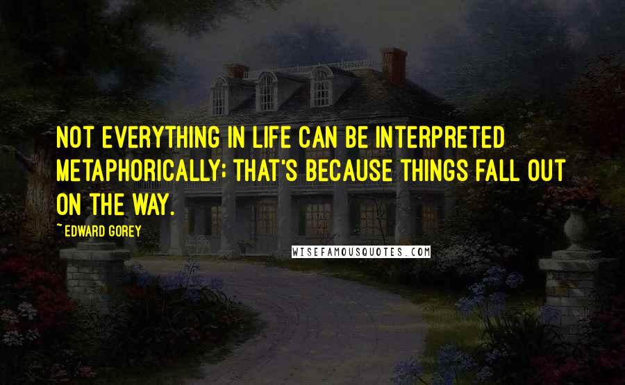 Edward Gorey Quotes: Not everything in life can be interpreted metaphorically; that's because things fall out on the way.