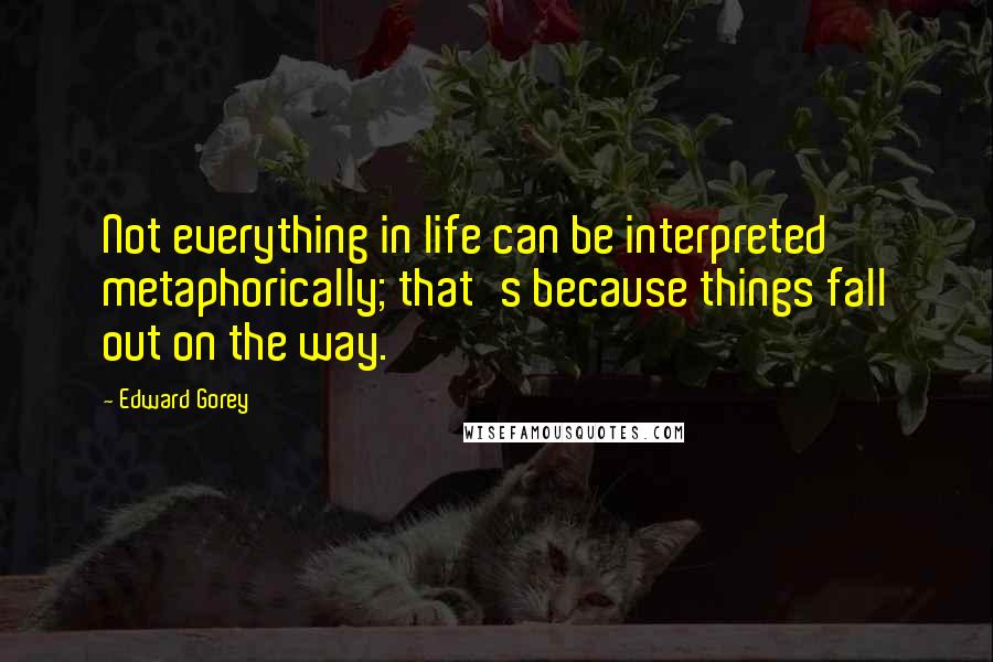 Edward Gorey Quotes: Not everything in life can be interpreted metaphorically; that's because things fall out on the way.