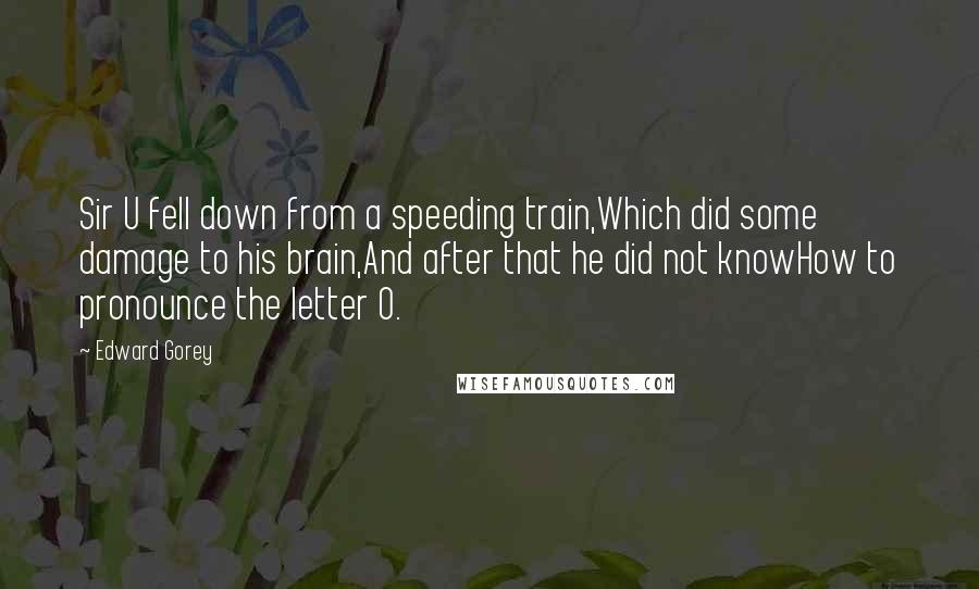 Edward Gorey Quotes: Sir U fell down from a speeding train,Which did some damage to his brain,And after that he did not knowHow to pronounce the letter O.