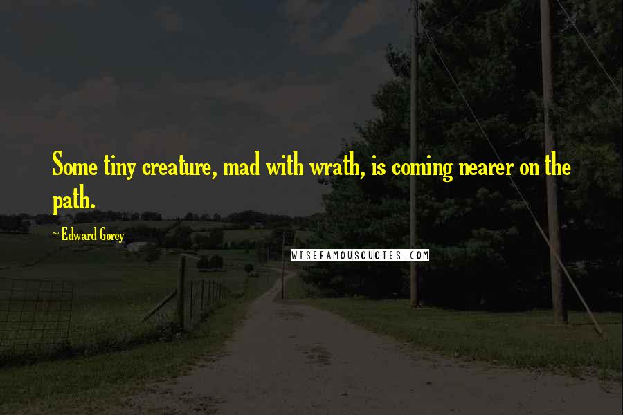 Edward Gorey Quotes: Some tiny creature, mad with wrath, is coming nearer on the path.