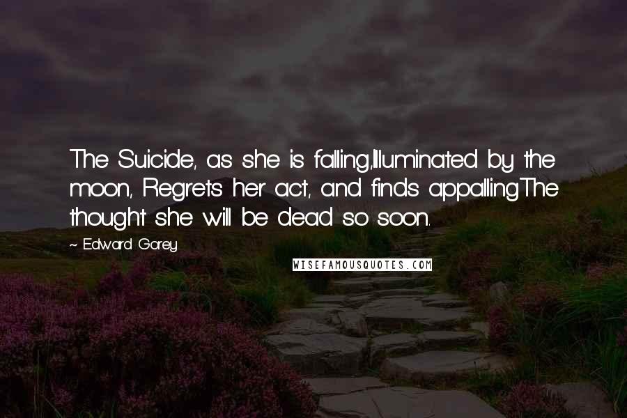 Edward Gorey Quotes: The Suicide, as she is falling,Illuminated by the moon, Regrets her act, and finds appallingThe thought she will be dead so soon.