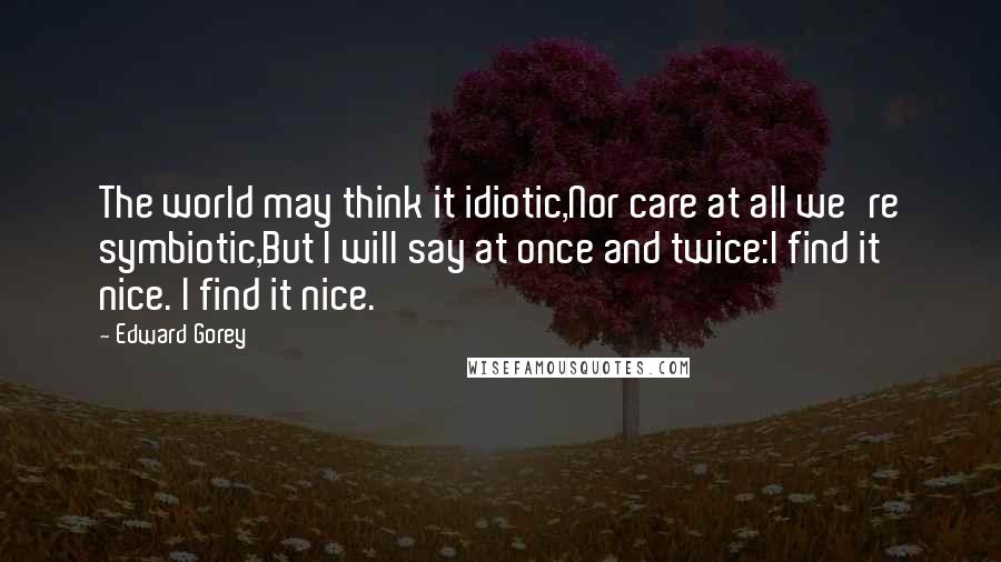 Edward Gorey Quotes: The world may think it idiotic,Nor care at all we're symbiotic,But I will say at once and twice:I find it nice. I find it nice.