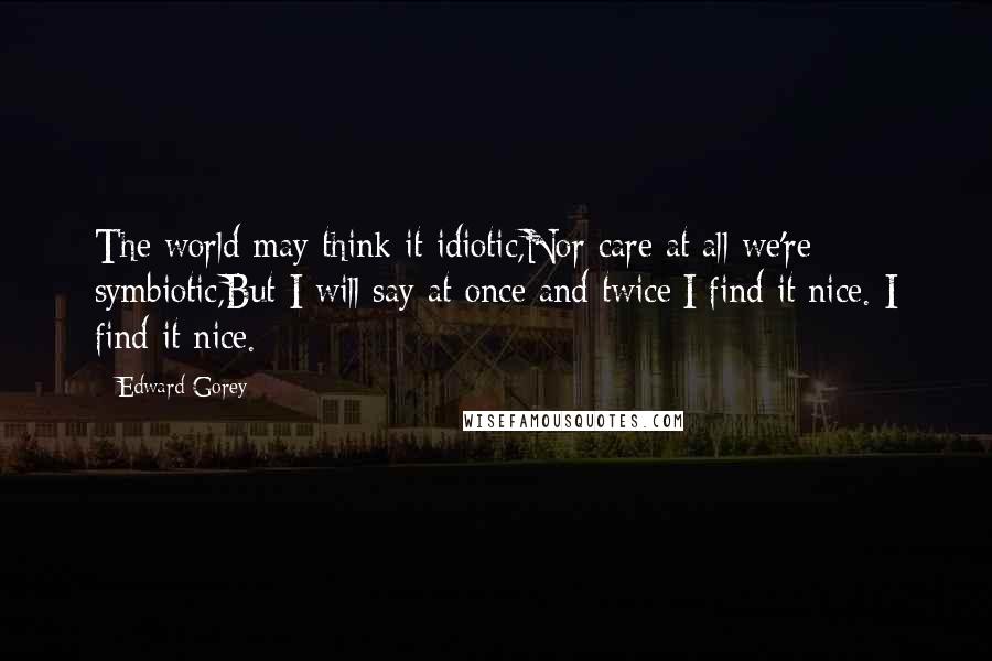 Edward Gorey Quotes: The world may think it idiotic,Nor care at all we're symbiotic,But I will say at once and twice:I find it nice. I find it nice.