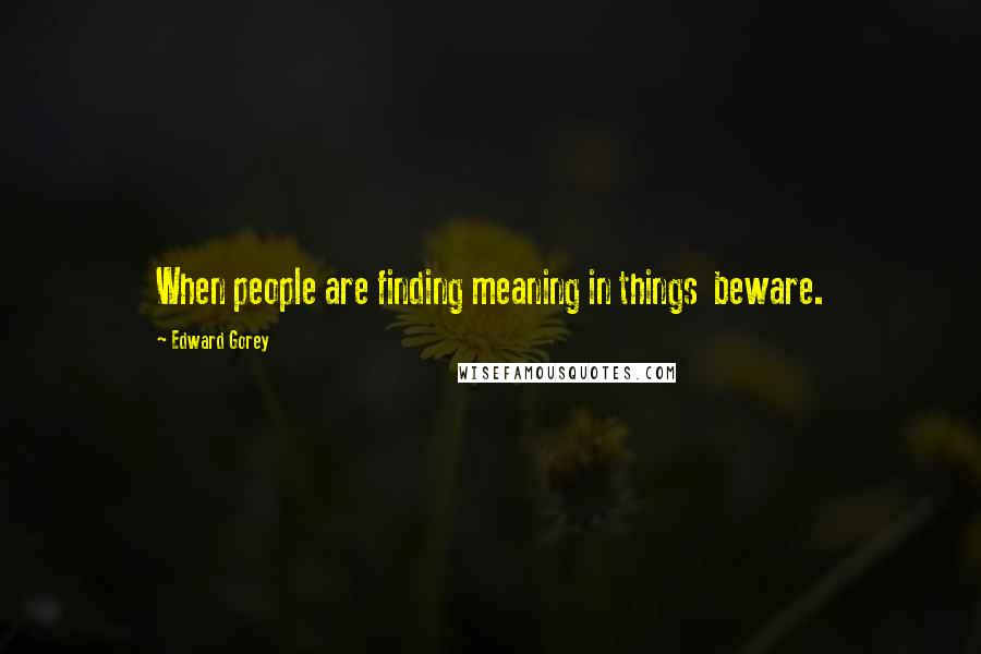 Edward Gorey Quotes: When people are finding meaning in things  beware.