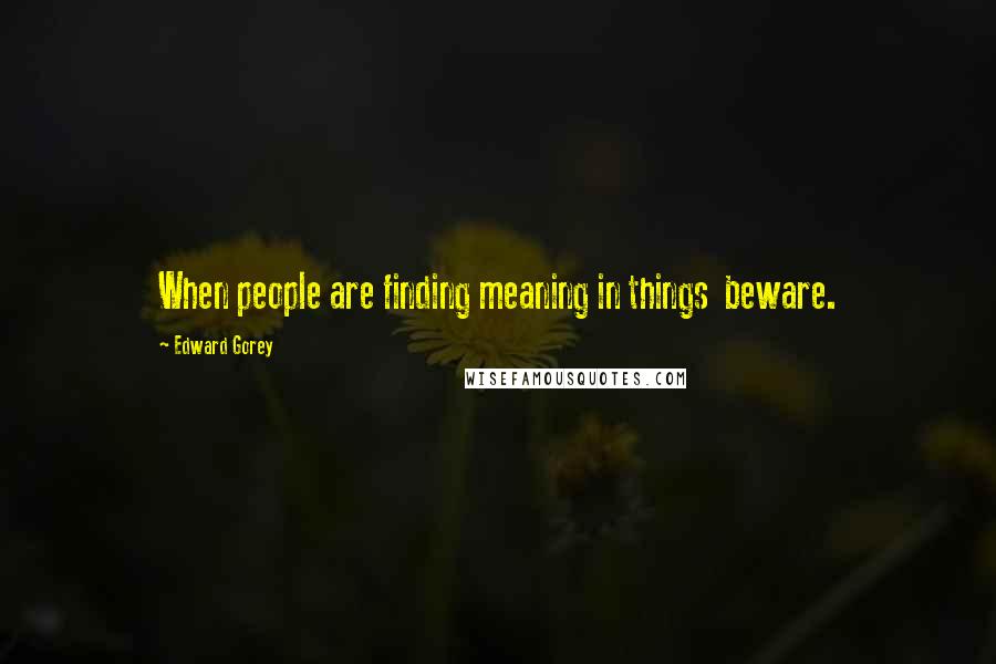 Edward Gorey Quotes: When people are finding meaning in things beware.