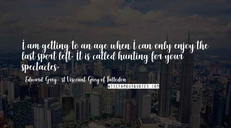 Edward Grey, 1st Viscount Grey Of Fallodon Quotes: I am getting to an age when I can only enjoy the last sport left. It is called hunting for your spectacles.