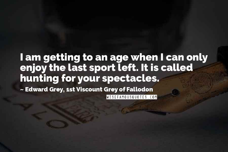 Edward Grey, 1st Viscount Grey Of Fallodon Quotes: I am getting to an age when I can only enjoy the last sport left. It is called hunting for your spectacles.