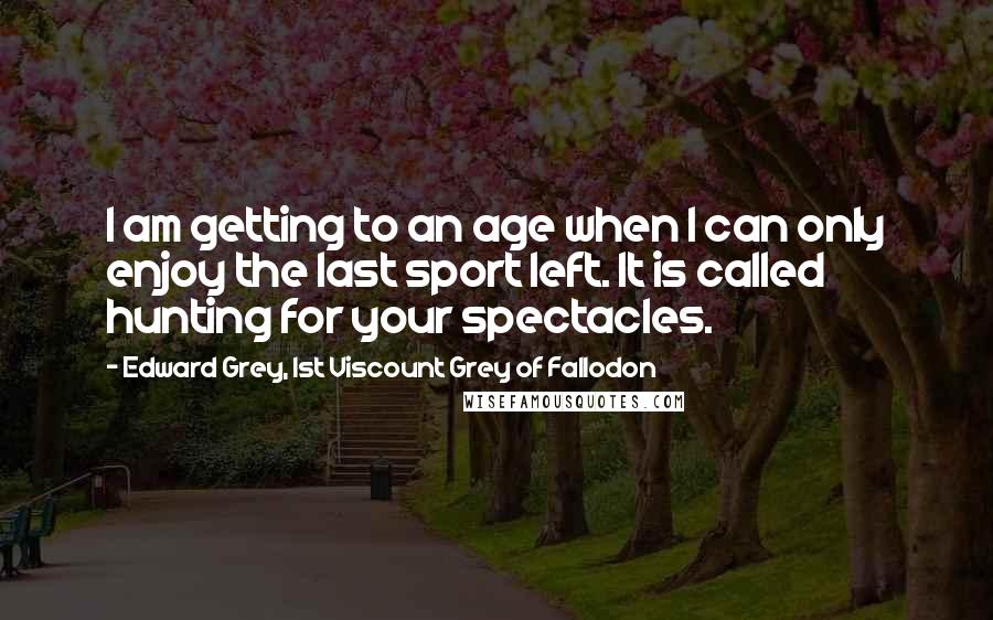 Edward Grey, 1st Viscount Grey Of Fallodon Quotes: I am getting to an age when I can only enjoy the last sport left. It is called hunting for your spectacles.