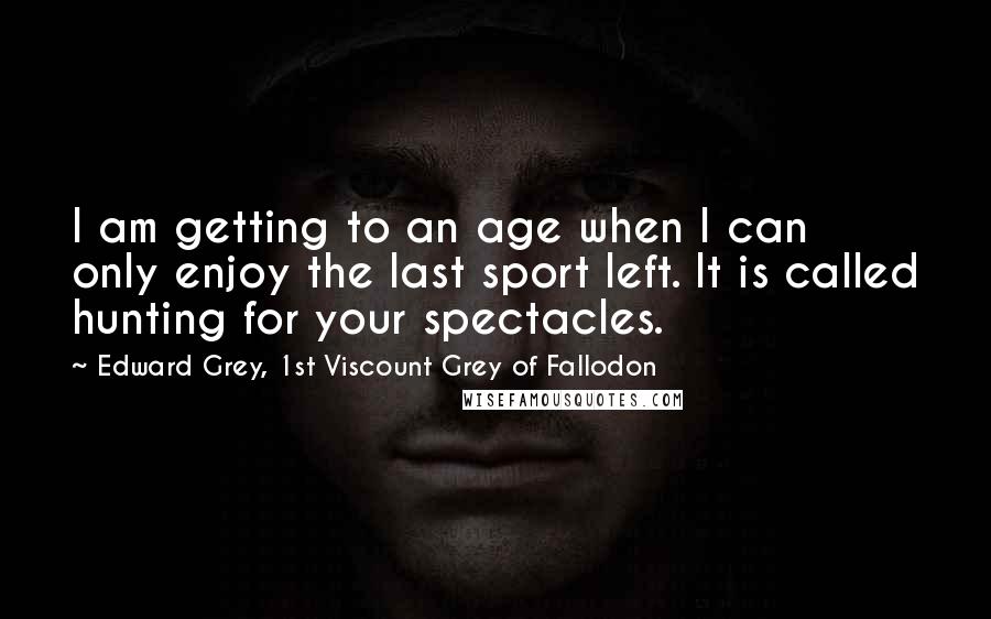 Edward Grey, 1st Viscount Grey Of Fallodon Quotes: I am getting to an age when I can only enjoy the last sport left. It is called hunting for your spectacles.