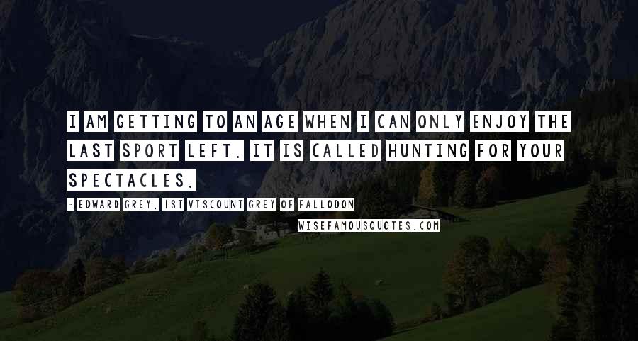 Edward Grey, 1st Viscount Grey Of Fallodon Quotes: I am getting to an age when I can only enjoy the last sport left. It is called hunting for your spectacles.