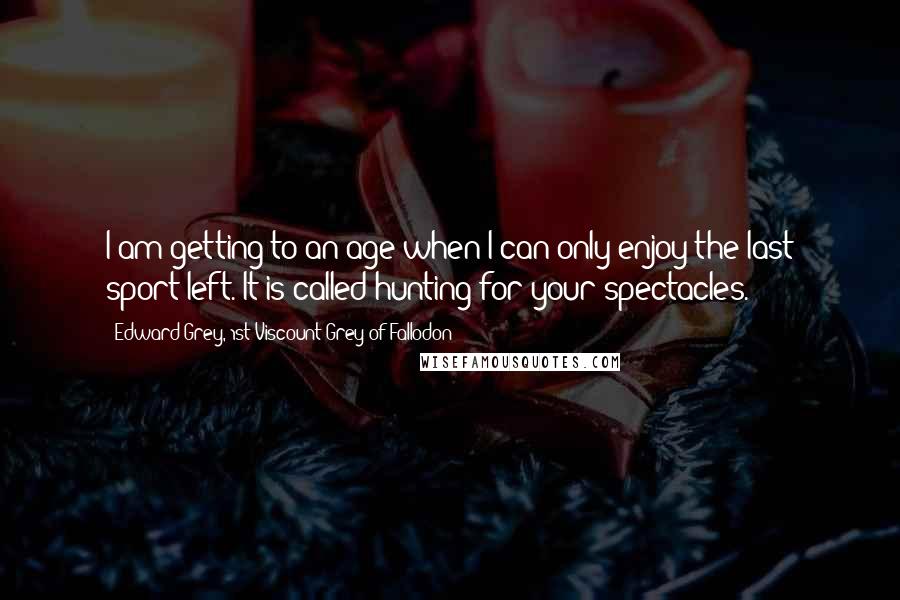 Edward Grey, 1st Viscount Grey Of Fallodon Quotes: I am getting to an age when I can only enjoy the last sport left. It is called hunting for your spectacles.