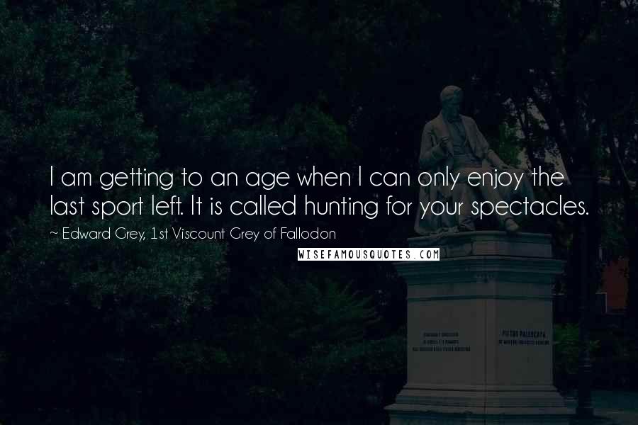 Edward Grey, 1st Viscount Grey Of Fallodon Quotes: I am getting to an age when I can only enjoy the last sport left. It is called hunting for your spectacles.