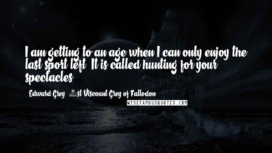 Edward Grey, 1st Viscount Grey Of Fallodon Quotes: I am getting to an age when I can only enjoy the last sport left. It is called hunting for your spectacles.