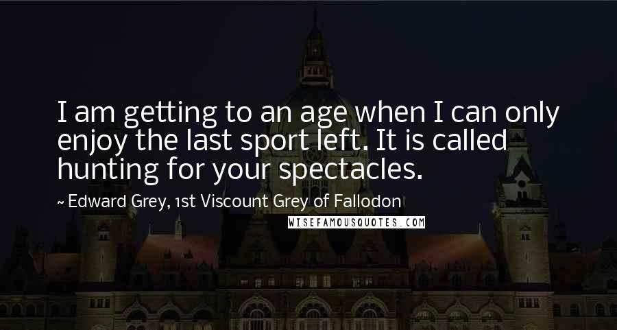 Edward Grey, 1st Viscount Grey Of Fallodon Quotes: I am getting to an age when I can only enjoy the last sport left. It is called hunting for your spectacles.