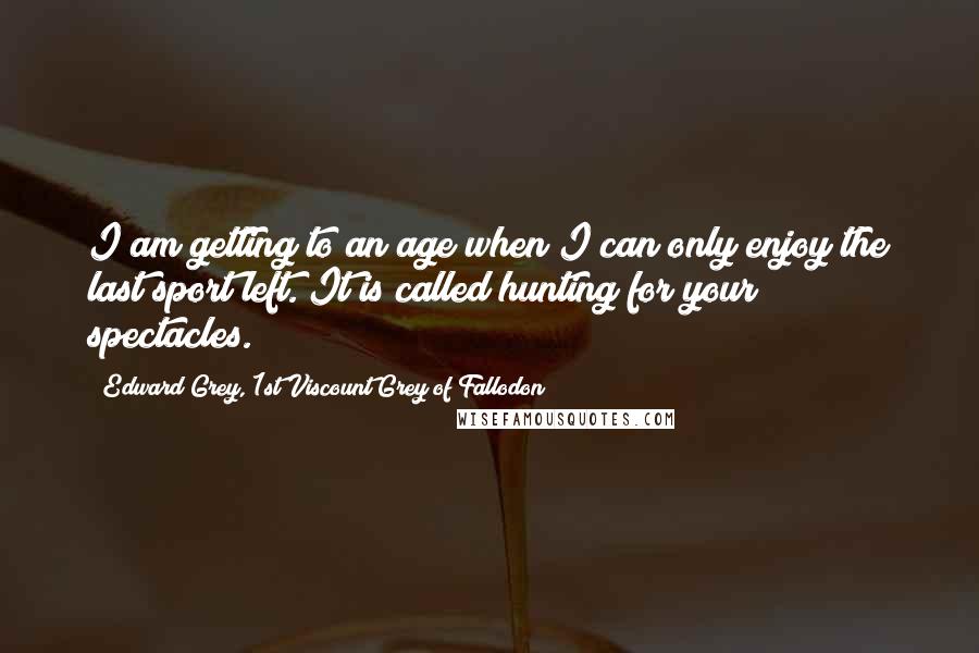 Edward Grey, 1st Viscount Grey Of Fallodon Quotes: I am getting to an age when I can only enjoy the last sport left. It is called hunting for your spectacles.