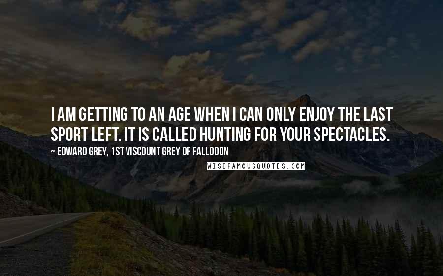 Edward Grey, 1st Viscount Grey Of Fallodon Quotes: I am getting to an age when I can only enjoy the last sport left. It is called hunting for your spectacles.