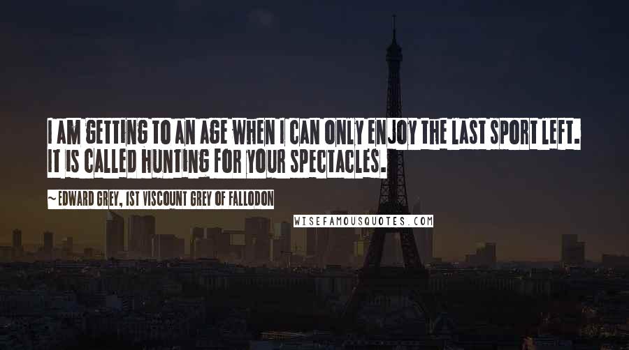 Edward Grey, 1st Viscount Grey Of Fallodon Quotes: I am getting to an age when I can only enjoy the last sport left. It is called hunting for your spectacles.