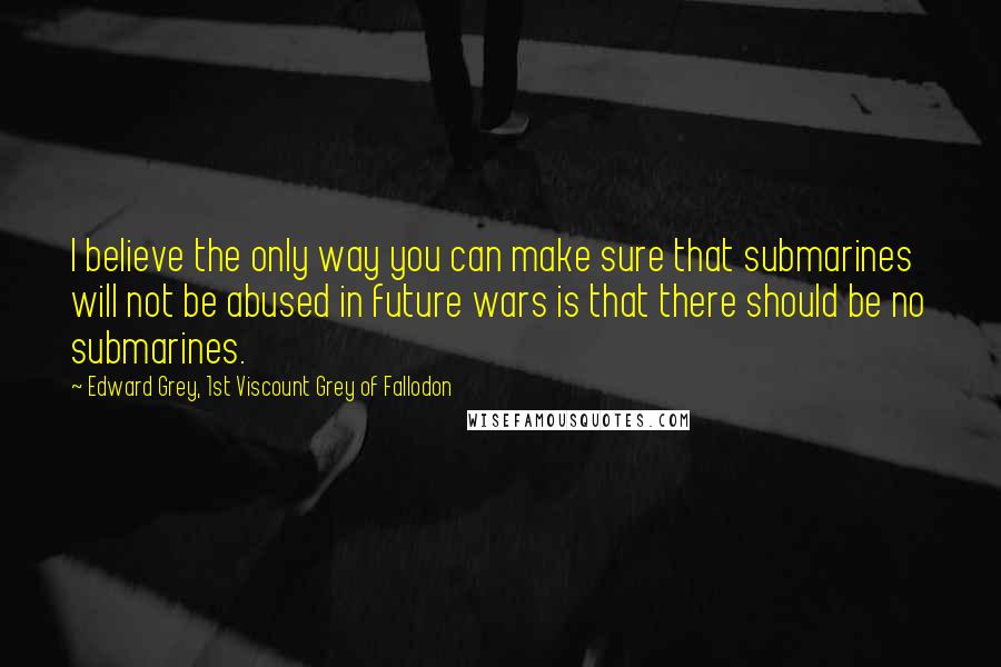 Edward Grey, 1st Viscount Grey Of Fallodon Quotes: I believe the only way you can make sure that submarines will not be abused in future wars is that there should be no submarines.