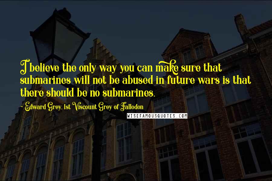 Edward Grey, 1st Viscount Grey Of Fallodon Quotes: I believe the only way you can make sure that submarines will not be abused in future wars is that there should be no submarines.