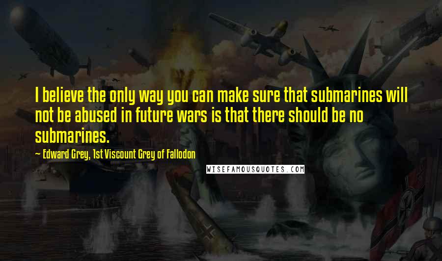 Edward Grey, 1st Viscount Grey Of Fallodon Quotes: I believe the only way you can make sure that submarines will not be abused in future wars is that there should be no submarines.