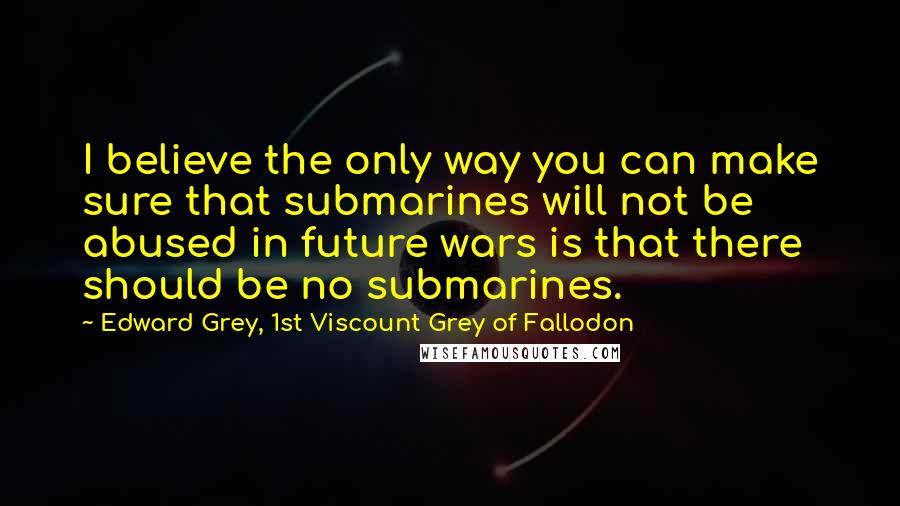 Edward Grey, 1st Viscount Grey Of Fallodon Quotes: I believe the only way you can make sure that submarines will not be abused in future wars is that there should be no submarines.