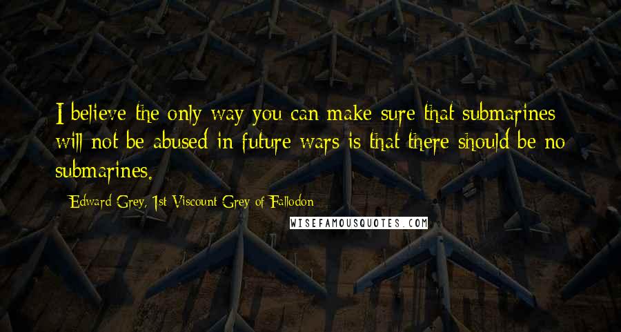 Edward Grey, 1st Viscount Grey Of Fallodon Quotes: I believe the only way you can make sure that submarines will not be abused in future wars is that there should be no submarines.