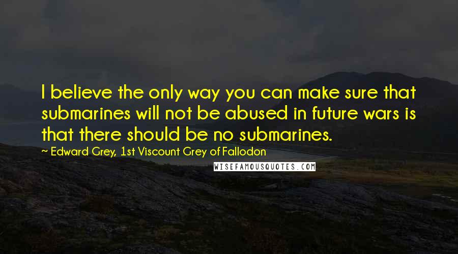 Edward Grey, 1st Viscount Grey Of Fallodon Quotes: I believe the only way you can make sure that submarines will not be abused in future wars is that there should be no submarines.