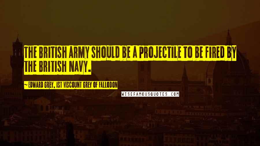 Edward Grey, 1st Viscount Grey Of Fallodon Quotes: The British Army should be a projectile to be fired by the British Navy.