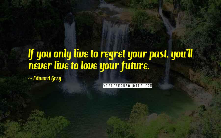Edward Grey Quotes: If you only live to regret your past, you'll never live to love your future.