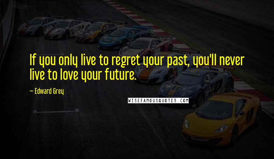 Edward Grey Quotes: If you only live to regret your past, you'll never live to love your future.