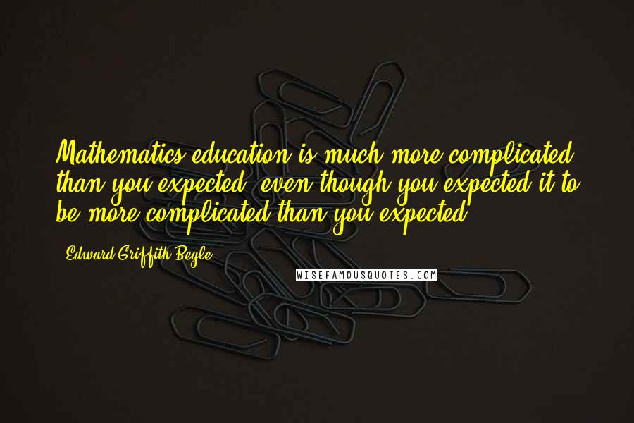 Edward Griffith Begle Quotes: Mathematics education is much more complicated than you expected, even though you expected it to be more complicated than you expected.